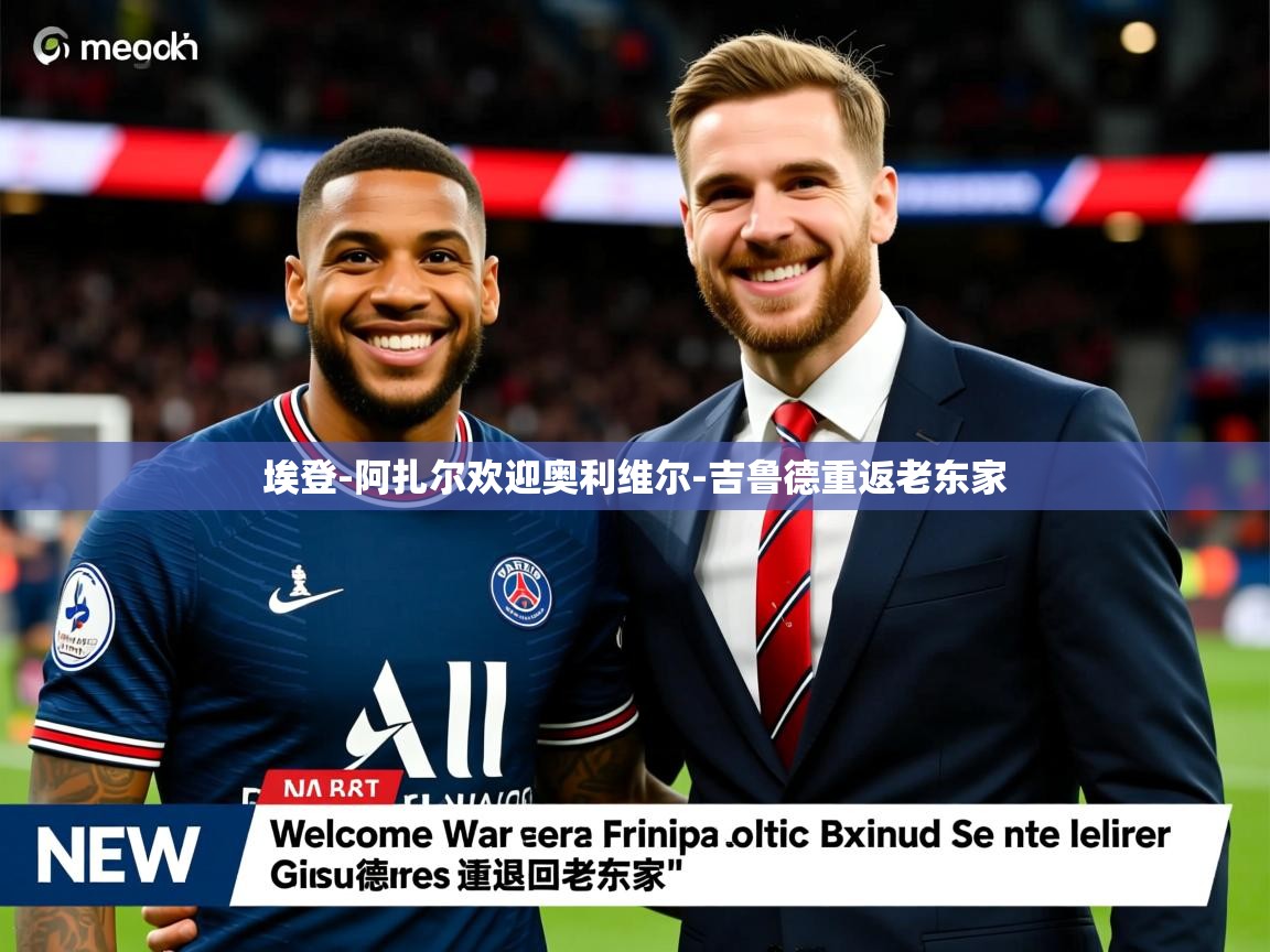 埃登-阿扎尔欢迎奥利维尔-吉鲁德重返老东家